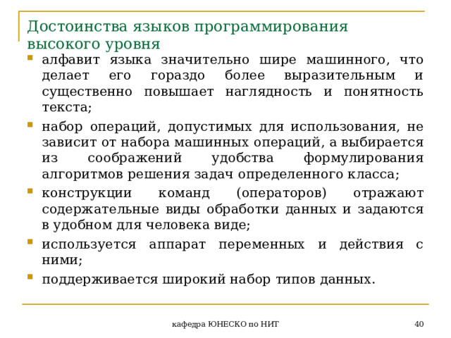 Достоинства языков программирования высокого уровня алфавит языка значительно шире машинного, что делает его гораздо более выразительным и существенно повышает наглядность и понятность текста; набор операций, допустимых для использования, не зависит от набора машинных операций, а выбирается из соображений удобства формулирования алгоритмов решения задач определенного класса; конструкции команд (операторов) отражают содержательные виды обработки данных и задаются в удобном для человека виде; используется аппарат переменных и действия с  ними; поддерживается широкий набор типов данных.  кафедра ЮНЕСКО по НИТ 