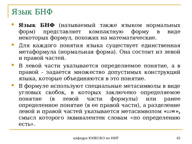 Язык БНФ Язык БНФ (называемый также языком нормальных форм) представляет компактную форму в виде некоторых формул, похожих на математические. Для каждого понятия языка существует единственная метаформула (нормальная форма). Она состоит из левой и правой частей. В левой части указывается определяемое понятие, а в правой - задается множество допустимых конструкций языка, которые объединяются в это понятие. В формуле используют специальные метасимволы в виде угловых скобок, в которых заключено определяемое понятие (в левой части формулы) или ранее определенное понятие (в ее правой части), а разделение левой и правой частей указывается метасимволом «::=», смысл которого эквивалентен словам «по определению есть».  кафедра ЮНЕСКО по НИТ 