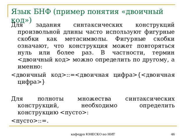 Язык БНФ ( пример понятия «двоичный код» ) Для задания синтаксических конструкций произвольной длины часто используют фигурные скобки как метасимволы. Фигурные скобки означают, что конструкция может повторяться нуль или более раз. В частности, термин  можно определить по другому, а именно: ::= {  } Для полноты множества синтаксических конструкций, необходимо определить конструкцию : ::=.  кафедра ЮНЕСКО по НИТ 