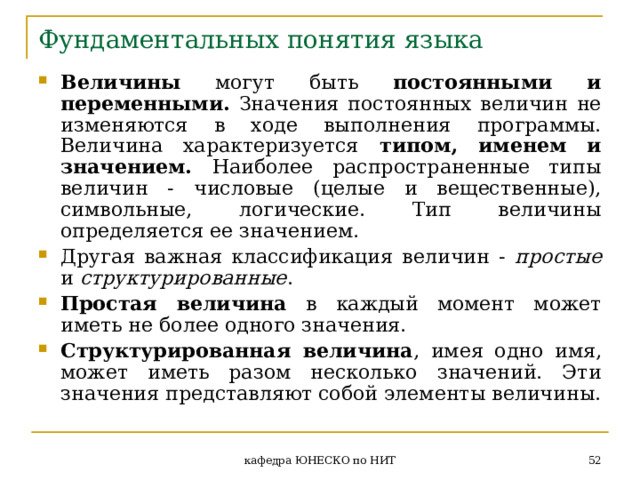 Фундаментальных понятия языка Величины могут быть постоянными и переменными. Значения постоянных величин не изменяются в ходе выполнения программы. Величина характеризуется типом, именем и значением. Наиболее распространенные типы величин - числовые (целые и вещественные), символьные, логические. Тип величины определяется ее значением. Другая важная классификация величин - простые и структурированные . Простая величина в каждый момент может иметь не более одного значения. Структурированная величина , имея одно имя, может иметь разом несколько значений. Эти значения представляют собой элементы величины.  кафедра ЮНЕСКО по НИТ 