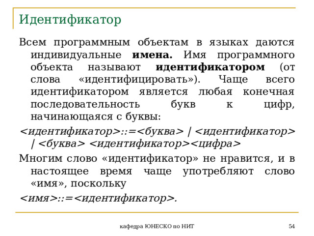 Идентификатор Всем программным объектам в языках даются индивидуальные имена. Имя программного объекта называют идентификатором (от слова «идентифицировать»). Чаще всего идентификатором является любая конечная последовательность букв к цифр, начинающаяся с буквы: ::= |  |   Многим слово «идентификатор» не нравится, и в настоящее время чаще употребляют слово «имя», поскольку ::=.  кафедра ЮНЕСКО по НИТ 