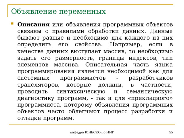 Объявление переменных Описания или объявления программных объектов связаны с правилами обработки данных. Данные бывают разные и необходимо для каждого из них определить его свойства. Например, если в качестве данных выступает массив, то необходимо задать его размерность, границы индексов, тип элементов массива. Описательная часть языка программирования является необходимой как для системных программистов - разработчиков трансляторов, которые должны, в частности, проводить синтаксическую и семантическую диагностику программ, - так и для «прикладного» программиста, которому объявления программных  объектов часто  облегчают процесс разработки и отладки программ.  кафедра ЮНЕСКО по НИТ 