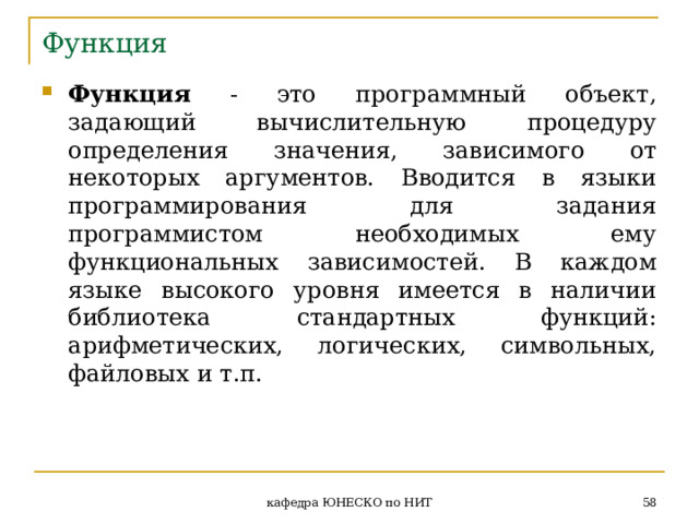 Функция Функция - это программный объект, задающий вычислительную процедуру определения значения, зависимого от некоторых аргументов. Вводится в языки программирования для задания программистом необходимых ему функциональных зависимостей. В каждом языке высокого уровня имеется в наличии библиотека стандартных функций: арифметических, логических, символьных, файловых и т.п.  кафедра ЮНЕСКО по НИТ 