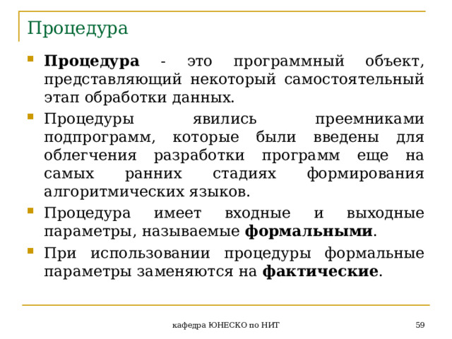 Процедура Процедура - это программный объект, представляющий некоторый самостоятельный этап обработки данных. Процедуры явились преемниками подпрограмм, которые были введены для облегчения разработки программ еще на самых ранних стадиях формирования алгоритмических языков. Процедура имеет входные и выходные параметры, называемые формальными . При использовании процедуры формальные параметры заменяются на фактические .  кафедра ЮНЕСКО по НИТ 
