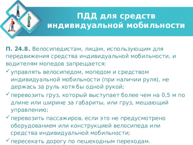 ПДД для средств индивидуальной мобильности П. 24.8. Велосипедистам, лицам, использующим для передвижения средства индивидуальной мобильности, и водителям мопедов запрещается: управлять велосипедом, мопедом и средством индивидуальной мобильности (при наличии руля), не держась за руль хотя бы одной рукой; перевозить груз, который выступает более чем на 0,5 м по длине или ширине за габариты, или груз, мешающий управлению; перевозить пассажиров, если это не предусмотрено оборудованием или конструкцией велосипеда или средства индивидуальной мобильности; пересекать дорогу по пешеходным переходам. 