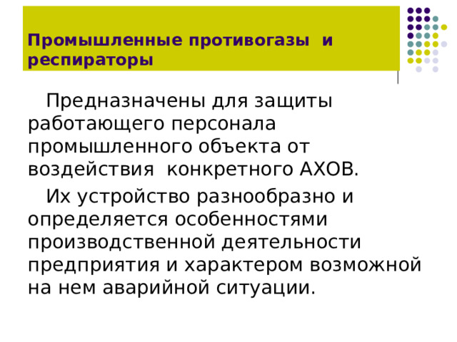 Промышленные противогазы и респираторы Предназначены для защиты работающего персонала промышленного объекта от воздействия конкретного АХОВ. Их устройство разнообразно и определяется особенностями производственной деятельности предприятия и характером возможной на нем аварийной ситуации. 