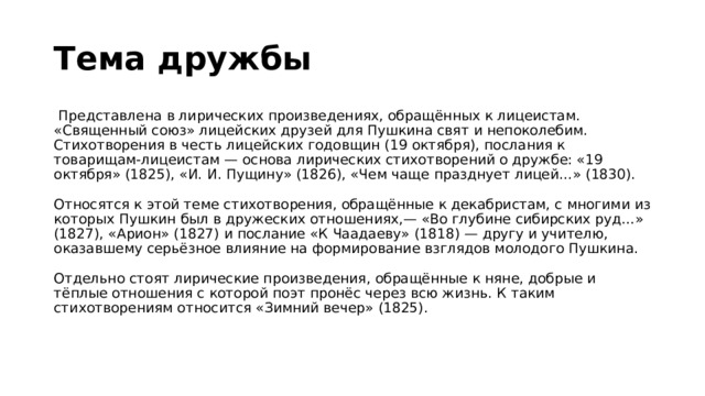 Тема дружбы   Представлена в лирических произведениях, обращённых к лицеистам. «Священный союз» лицейских друзей для Пушкина свят и непоколебим. Стихотворения в честь лицейских годовщин (19 октября), послания к товарищам-лицеистам — основа лирических стихотворений о дружбе: «19 октября» (1825), «И. И. Пущину» (1826), «Чем чаще празднует лицей…» (1830).   Относятся к этой теме стихотворения, обращённые к декабристам, с многими из которых Пушкин был в дружеских отношениях,— «Во глубине сибирских руд…» (1827), «Арион» (1827) и послание «К Чаадаеву» (1818) — другу и учителю, оказавшему серьёзное влияние на формирование взглядов молодого Пушкина.   Отдельно стоят лирические произведения, обращённые к няне, добрые и тёплые отношения с которой поэт пронёс через всю жизнь. К таким стихотворениям относится «Зимний вечер» (1825).   