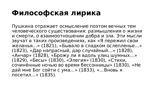 Философская лирика   Пушкина отражает осмысление поэтом вечных тем человеческого существования: размышления о жизни и смерти, о взаимоотношении добра и зла. Эти мысли звучат в таких произведениях, как «Я пережил свои желанья…» (1821), «Бывало в сладком ослепленье…» (1823), «Дар напрасный, дар случайный…» (1828), «Анчар» (1828), «Брожу ли я вдоль улиц шумных…» (1829), «Бесы» (1830), «Элегия» (1830), «Стихи, сочинённые ночью во время бессонницы» (1830), «Не дай мне Бог сойти с ума…» (1833), «…Вновь я посетил…» (1835).   