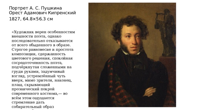 Портрет А. С. Пушкина  Орест Адамович Кипренский 1827, 64.8×56.3 см «Художник верен особенностям внешности поэта, однако последовательно отказывается от всего обыденного в образе.  Строгое равновесие и простота композиции, сдержанность цветового решения, спокойная сосредоточенность поэта, подчёркнутая сложенными на груди руками, задумчивый взгляд, устремлённый чуть вверх, мимо зрителя, наконец, плащ, скрывающий прозаический покрой современного костюма,— во всём этом ощущается стремление дать собирательный образ творческой личности». 