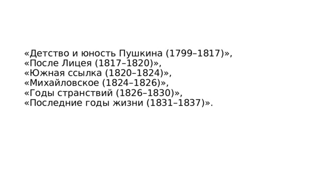 «Детство и юность Пушкина (1799–1817)»,  «После Лицея (1817–1820)»,  «Южная ссылка (1820–1824)»,  «Михайловское (1824–1826)»,  «Годы странствий (1826–1830)»,  «Последние годы жизни (1831–1837)». 