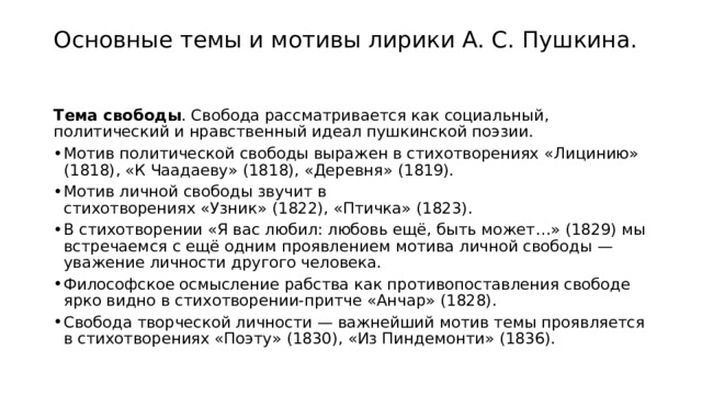 Основные темы и мотивы лирики А. С. Пушкина.   Тема свободы . Свобода рассматривается как социальный, политический и нравственный идеал пушкинской поэзии. Мотив политической свободы выражен в стихотворениях «Лицинию» (1818), «К Чаадаеву» (1818), «Деревня» (1819). Мотив личной свободы звучит в стихотворениях «Узник» (1822), «Птичка» (1823). В стихотворении «Я вас любил: любовь ещё, быть может…» (1829) мы встречаемся с ещё одним проявлением мотива личной свободы — уважение личности другого человека. Философское осмысление рабства как противопоставления свободе ярко видно в стихотворении-притче «Анчар» (1828). Свобода творческой личности — важнейший мотив темы проявляется в стихотворениях «Поэту» (1830), «Из Пиндемонти» (1836). 