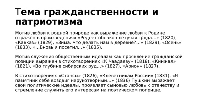Т ема гражданственности и патриотизма   Мотив любви к родной природе как выражение любви к Родине отражён в произведениях «Редеет облаков летучая гряда…» (1820), «Кавказ» (1829), «Зима. Что делать нам в деревне?…» (1829), «Осень» (1833), «…Вновь я посетил…» (1835).   Мотив служения общественным идеалам как проявление гражданской позиции выражен в стихотворениях «К Чаадаеву» (1818), «Кинжал» (1821), «Во глубине сибирских руд…» (1827), «Арион» (1827).   В стихотворениях «Стансы» (1826), «Клеветникам России» (1831), «Я памятник себе воздвиг нерукотворный…» (1836) Пушкин выражает свои политические идеалы, проявляет сыновью любовь к отечеству и стремление служить его интересам на поэтическом поприще.   