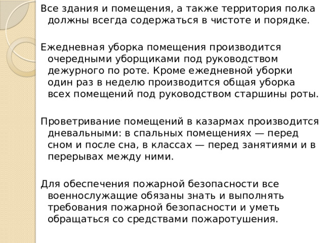 Все здания и помещения, а также территория полка должны всегда содержаться в чистоте и порядке. Ежедневная уборка помещения производится очередными уборщиками под руководством дежурного по роте. Кроме ежедневной уборки один раз в неделю производится общая уборка всех помещений под руководством старшины роты. Проветривание помещений в казармах производится дневальными: в спальных помещениях — перед сном и после сна, в классах — перед занятиями и в перерывах между ними. Для обеспечения пожарной безопасности все военнослужащие обязаны знать и выполнять требования пожарной безопасности и уметь обращаться со средствами пожаротушения. 