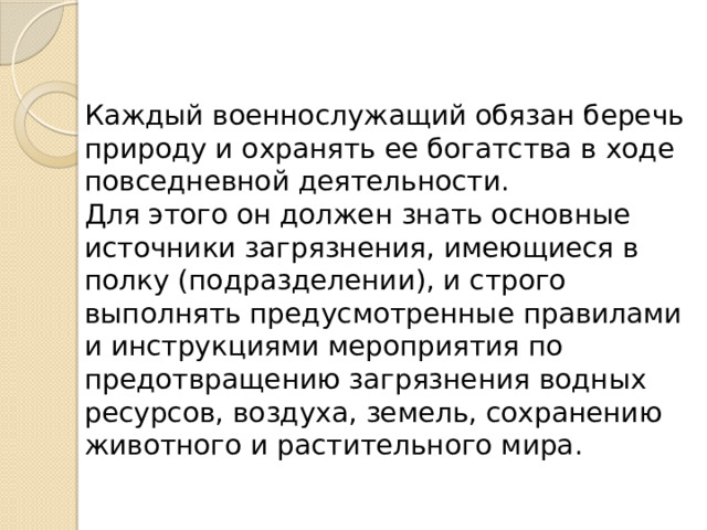 Каждый военнослужащий обязан беречь природу и охранять ее богатства в ходе повседневной деятельности. Для этого он должен знать основные источники загрязнения, имеющиеся в полку (подразделении), и строго выполнять предусмотренные правилами и инструкциями мероприятия по предотвращению загрязнения водных ресурсов, воздуха, земель, сохранению животного и расти­тельного мира. 