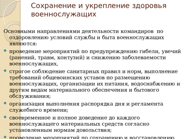 Сохранение и укрепление здоровья военнослужащих Основными направлениями деятельности командиров по оздоровлению условий службы и быта военнослужащих являются: проведение мероприятий по предупреждению гибели, увечий (ранений, травм, контузий) и снижению заболеваемости военнослужащих, строгое соблюдение санитарных правил и норм, выполнение требований общевоинских уставов по размещению военнослужащих, организации их питания, водоснабжению и другим видам материального обеспечения и бытового обслуживания; организация выполнения распорядка дня и регламента служебного времени; своевременное и полное доведение до каждого военнослужащего материальных средств согласно установленным нормам довольствия; проведение мероприятий по сохранению и восстановлению окружающей среды и обеспечению экологической безопасности в районе расположения воинской части. 