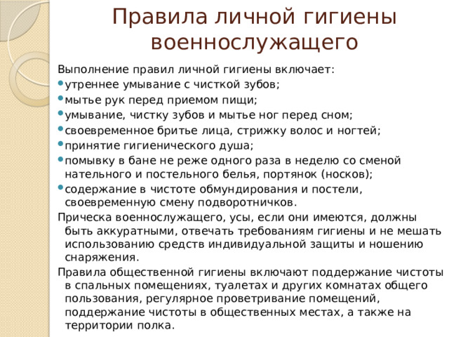 Правила личной гигиены военнослужащего Выполнение правил личной гигиены включает: утреннее умывание с чисткой зубов; мытье рук перед приемом пищи; умывание, чистку зубов и мытье ног перед сном; своевременное бритье лица, стрижку волос и ногтей; принятие гигиенического душа; помывку в бане не реже одного раза в неделю со сменой нательного и постельного белья, портянок (носков); содержание в чистоте обмундирования и постели, своевременную смену подворотничков. Прическа военнослужащего, усы, если они имеются, должны быть аккуратными, отвечать требованиям гигиены и не мешать использованию средств индивидуальной защиты и ношению снаряжения. Правила общественной гигиены включают поддержание чистоты в спальных помещениях, туалетах и других комнатах общего пользования, регулярное проветривание помещений, поддержание чистоты в общественных местах, а также на территории полка. 
