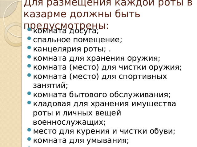 Для размещения каждой роты в казарме должны быть предусмотрены: комната досуга; спальное помещение; канцелярия роты; . комната для хранения оружия; комната (место) для чистки оружия; комната (место) для спортивных занятий; комната бытового обслуживания; кладовая для хранения имущества роты и личных вещей военнослужащих; место для курения и чистки обуви; комната для умывания; душевая; туалет. 