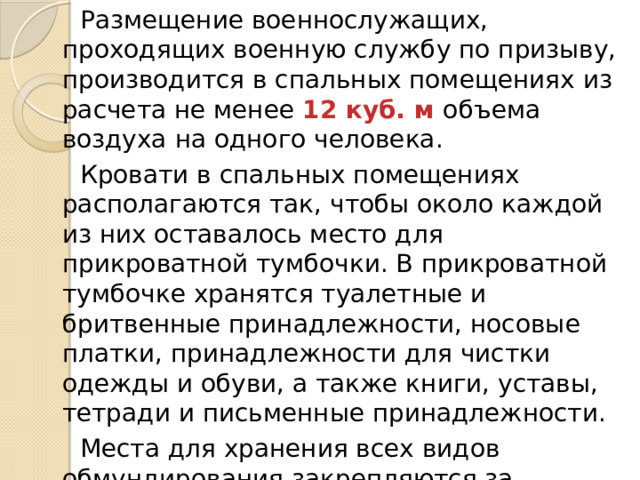 Размещение военнослужащих, проходящих военную службу по призыву, производится в спальных помещениях из расчета не менее 12 куб. м объема воздуха на одного человека. Кровати в спальных помещениях располагаются так, чтобы около каждой из них оставалось место для прикроватной тумбочки. В прикроватной тумбочке хранятся туалетные и бритвенные принадлежности, носовые платки, принадлежности для чистки одежды и обуви, а также книги, уставы, тетради и письменные принадлежности. Места для хранения всех видов обмундирования закрепляются за военнослужащими и обозначаются ярлычками с указанием на них воинского звания, фамилии и инициалов военнослужащего. 