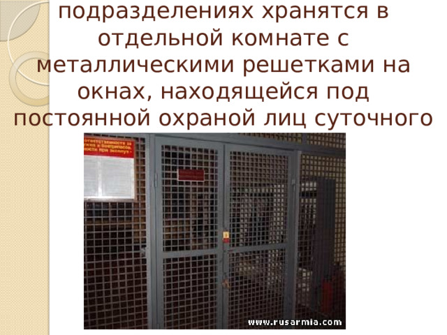 Стрелковое оружие и боеприпасы в подразделениях хранятся в отдельной комнате с металлическими решетками на окнах, находящейся под постоянной охраной лиц суточного наряда. 