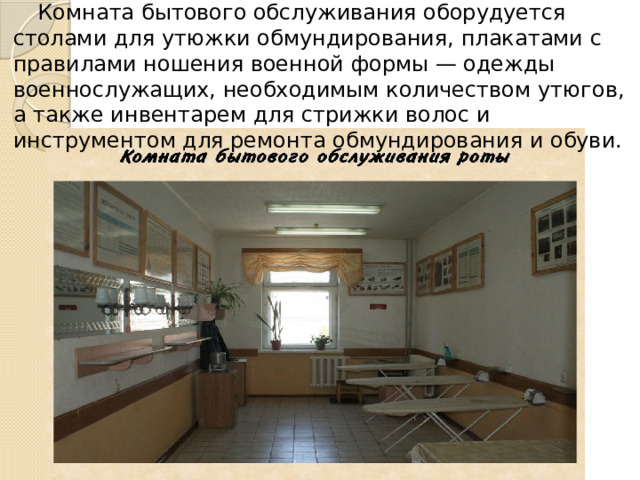 Комната бытового обслуживания оборудуется столами для утюжки обмундирования, плакатами с правилами ношения военной формы — одежды военнослужащих, необходимым количеством утюгов, а также инвентарем для стрижки волос и инструментом для ремонта обмундирования и обуви. 