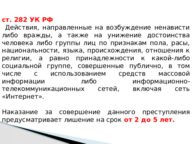 ст. 282 УК РФ  Действия, направленные на возбуждение ненависти либо вражды, а также на унижение достоинства человека либо группы лиц по признакам пола, расы, национальности, языка, происхождения, отношения к религии, а равно принадлежности к какой-либо социальной группе, совершенные публично, в том числе с использованием средств массовой информации либо информационно-телекоммуникационных сетей, включая сеть «Интернет».   Наказание за совершение данного преступления предусматривает лишение на срок  от 2  до 5 лет.   