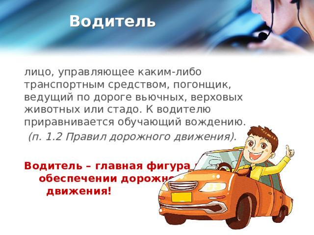 Водитель лицо, управляющее каким-либо транспортным средством, погонщик, ведущий по дороге вьючных, верховых животных или стадо. К водителю приравнивается обучающий вождению.  (п. 1.2 Правил дорожного движения).  Водитель – главная фигура в обеспечении дорожного движения!  