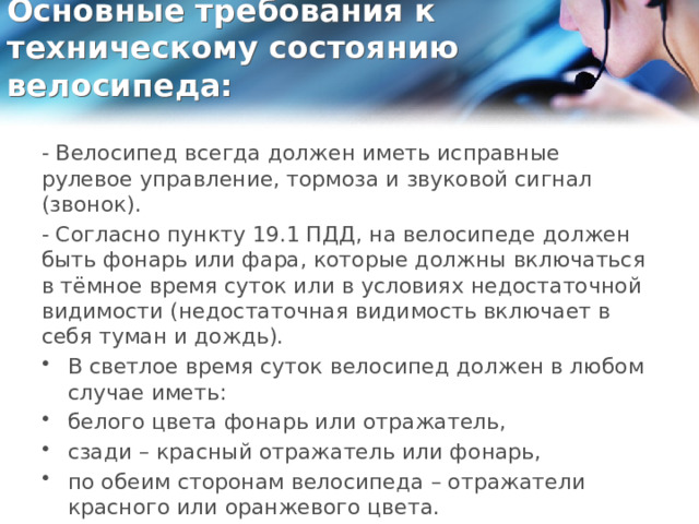 Основные требования к техническому состоянию велосипеда:   - Велосипед всегда должен иметь исправные рулевое управление, тормоза и звуковой сигнал (звонок). - Согласно пункту 19.1 ПДД, на велосипеде должен быть фонарь или фара, которые должны включаться в тёмное время суток или в условиях недостаточной видимости (недостаточная видимость включает в себя туман и дождь). В светлое время суток велосипед должен в любом случае иметь: белого цвета фонарь или отражатель, сзади – красный отражатель или фонарь, по обеим сторонам велосипеда – отражатели красного или оранжевого цвета. 