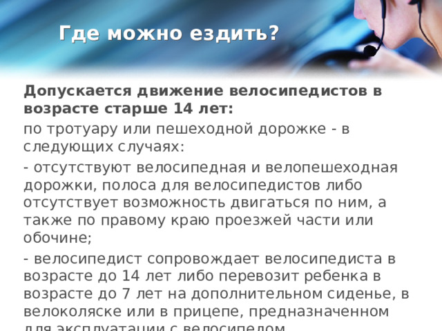Где можно ездить? Допускается движение велосипедистов в возрасте старше 14 лет: по тротуару или пешеходной дорожке - в следующих случаях: - отсутствуют велосипедная и велопешеходная дорожки, полоса для велосипедистов либо отсутствует возможность двигаться по ним, а также по правому краю проезжей части или обочине; - велосипедист сопровождает велосипедиста в возрасте до 14 лет либо перевозит ребенка в возрасте до 7 лет на дополнительном сиденье, в велоколяске или в прицепе, предназначенном для эксплуатации с велосипедом. 