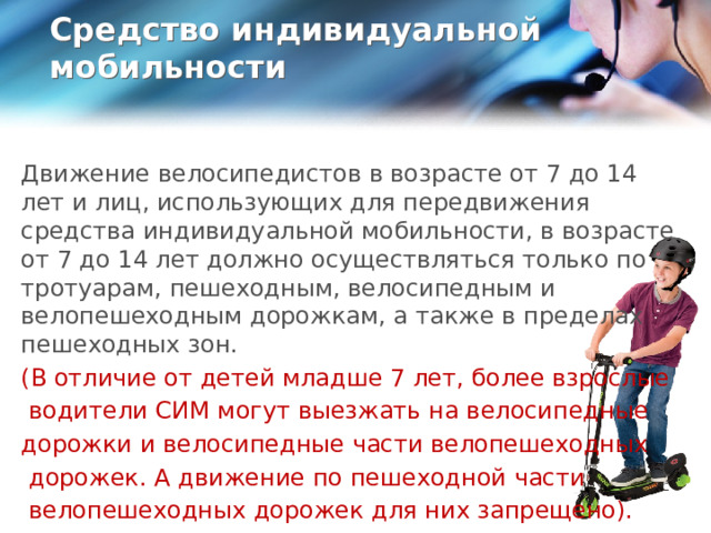 Средство индивидуальной мобильности   Движение велосипедистов в возрасте от 7 до 14 лет и лиц, использующих для передвижения средства индивидуальной мобильности, в возрасте от 7 до 14 лет должно осуществляться только по тротуарам, пешеходным, велосипедным и велопешеходным дорожкам, а также в пределах пешеходных зон. (В отличие от детей младше 7 лет, более взрослые  водители СИМ могут выезжать на велосипедные дорожки и велосипедные части велопешеходных  дорожек. А движение по пешеходной части  велопешеходных дорожек для них запрещено).  