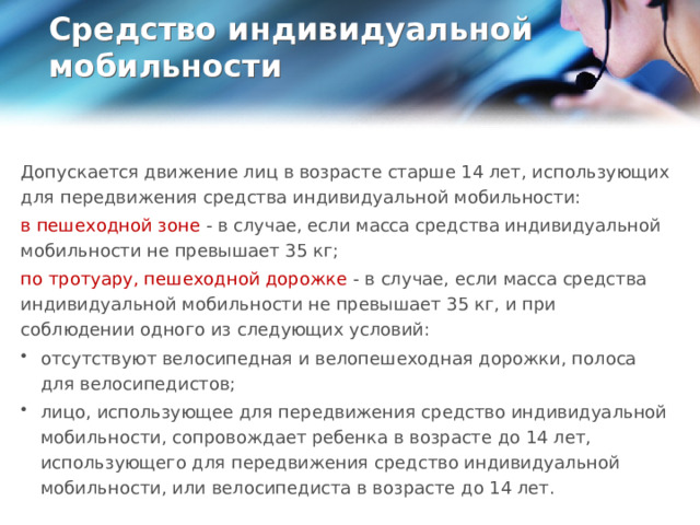 Средство индивидуальной мобильности   Допускается движение лиц в возрасте старше 14 лет, использующих для передвижения средства индивидуальной мобильности: в пешеходной зоне - в случае, если масса средства индивидуальной мобильности не превышает 35 кг; по тротуару, пешеходной дорожке - в случае, если масса средства индивидуальной мобильности не превышает 35 кг, и при соблюдении одного из следующих условий: отсутствуют велосипедная и велопешеходная дорожки, полоса для велосипедистов; лицо, использующее для передвижения средство индивидуальной мобильности, сопровождает ребенка в возрасте до 14 лет, использующего для передвижения средство индивидуальной мобильности, или велосипедиста в возрасте до 14 лет.  
