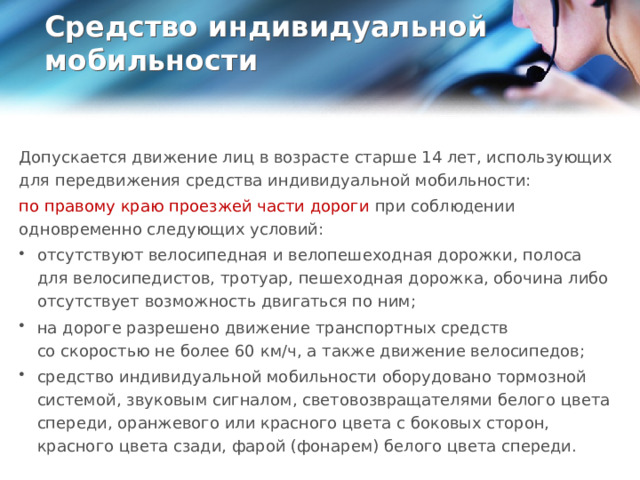 Средство индивидуальной мобильности   Допускается движение лиц в возрасте старше 14 лет, использующих для передвижения средства индивидуальной мобильности: по правому краю проезжей части дороги при соблюдении одновременно следующих условий: отсутствуют велосипедная и велопешеходная дорожки, полоса для велосипедистов, тротуар, пешеходная дорожка, обочина либо отсутствует возможность двигаться по ним; на дороге разрешено движение транспортных средств со скоростью не более 60 км/ч, а также движение велосипедов; средство индивидуальной мобильности оборудовано тормозной системой, звуковым сигналом, световозвращателями белого цвета спереди, оранжевого или красного цвета с боковых сторон, красного цвета сзади, фарой (фонарем) белого цвета спереди.  