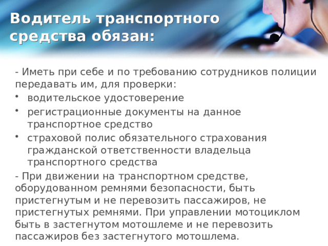 Водитель транспортного средства обязан: - Иметь при себе и по требованию сотрудников полиции передавать им, для проверки: водительское удостоверение регистрационные документы на данное транспортное средство страховой полис обязательного страхования гражданской ответственности владельца транспортного средства - При движении на транспортном средстве, оборудованном ремнями безопасности, быть пристегнутым и не перевозить пассажиров, не пристегнутых ремнями. При управлении мотоциклом быть в застегнутом мотошлеме и не перевозить пассажиров без застегнутого мотошлема. 