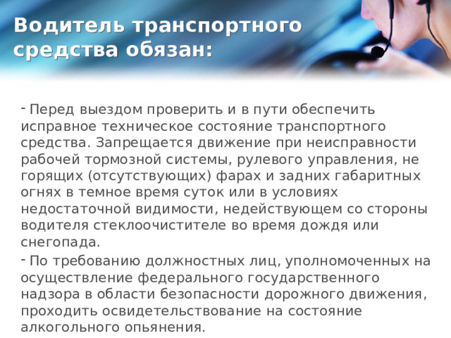 Водитель транспортного средства обязан:  Перед выездом проверить и в пути обеспечить исправное техническое состояние транспортного средства. Запрещается движение при неисправности рабочей тормозной системы, рулевого управления, не горящих (отсутствующих) фарах и задних габаритных огнях в темное время суток или в условиях недостаточной видимости, недействующем со стороны водителя стеклоочистителе во время дождя или снегопада.  По требованию должностных лиц, уполномоченных на осуществление федерального государственного надзора в области безопасности дорожного движения, проходить освидетельствование на состояние алкогольного опьянения. 
