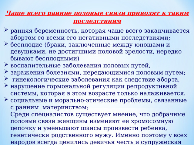 Чаще всего ранние половые связи приводят к таким последствиям ранняя беременность, которая чаще всего заканчивается абортом со всеми его негативными последствиями; бесплодие (браки, заключенные между юношами и девушками, не достигшими половой зрелости, нередко бывают бесплодными) воспалительные заболевания половых путей, заражения болезнями, передающимися половым путем;   гинекологические заболевания как следствие аборта,  нарушение гормональной регуляции репродуктивной системы, которая в этом возрасте только налаживается. социальные и морально-этические проблемы, связанные с ранним  материнством;  Среди специалистов существует мнение, что добрачные половые связи женщины изменяют ее хромосомную цепочку и уменьшают шансы произвести ребенка, генетически родственного мужу. Именно поэтому у всех народов всегда ценились девичья честь и супружеская верность. 