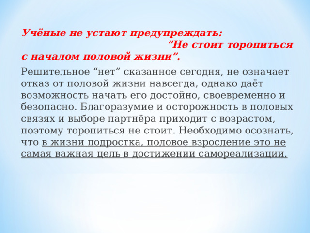 Учёные не устают предупреждать: ”Не стоит торопиться с началом половой жизни”. Решительное “нет” сказанное сегодня, не означает отказ от половой жизни навсегда, однако даёт возможность начать его достойно, своевременно и безопасно. Благоразумие и осторожность в половых связях и выборе партнёра приходит с возрастом, поэтому торопиться не стоит. Необходимо осознать, что в жизни подростка, половое взросление это не самая важная цель в достижении самореализации.   