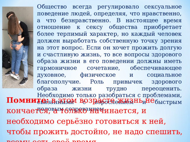 Общество всегда регулировало сексуальное поведение людей, определяя, что нравственно, а что безнравственно. В настоящее время отношение к сексу общества приобретает более терпимый характер, но каждый человек должен выработать собственную точку зрения на этот вопрос. Если он хочет прожить долгую и счастливую жизнь, то все вопросы здорового образа жизни в его поведении должны иметь гармоничное сочетание, обеспечивающее духовное, физическое и социальное благополучие. Роль привычек здорового образа жизни трудно переоценить. Необходимо только разобраться с проблемами, связанными с взрослением и быстрым половым созреванием. Помните: в этом возрасте жизнь не кончается, а только начинается, и необходимо серьёзно готовиться к ней, чтобы прожить достойно, не надо спешить, всему есть своё время. 