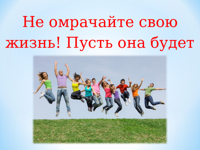Не омрачайте свою жизнь! Пусть она будет прекрасной! 