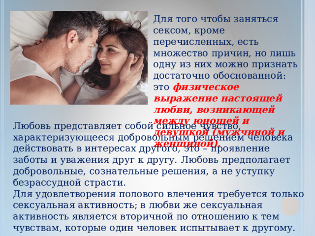 Для того чтобы заняться сексом, кроме перечисленных, есть множество причин, но лишь одну из них можно признать достаточно обоснованной: это  физическое выражение настоящей любви, возникающей между юношей и девушкой (мужчиной и женщиной). Любовь представляет собой сильное чувство, характеризующееся добровольным решением человека действовать в интересах другого, это – проявление заботы и уважения друг к другу. Любовь предполагает добровольные, сознательные решения, а не уступку безрассудной страсти. Для удовлетворения полового влечения требуется только сексуальная активность; в любви же сексуальная активность является вторичной по отношению к тем чувствам, которые один человек испытывает к другому. 