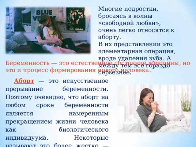 Многие подростки, бросаясь в волны «свободной любви», очень легко относятся к аборту. В их представлении это элементарная операция, вроде удаления зуба. А между тем все гораздо серьезнее. Беременность — это естественное состояние женщины, но это и процесс формирования нового человека. Аборт  — это искусственное прерывание беременности. Поэтому очевидно, что аборт на любом сроке беременности является намеренным прекращением жизни человека как биологического индивидуума. Некоторые называют это более жестко — преднамеренное убийство. 