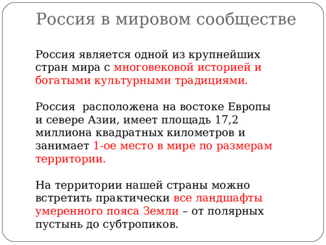  Россия в мировом сообществе   Россия является одной из крупнейших стран мира с многовековой историей и богатыми культурными традициями. Россия расположена на востоке Европы и севере Азии, имеет площадь 17,2 миллиона квадратных километров и занимает 1-ое место в мире по размерам территории. На территории нашей страны можно встретить практически все ландшафты умеренного пояса Земли – от полярных пустынь до субтропиков. 