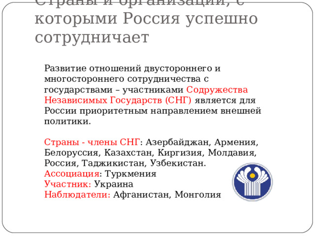 Страны и организации, с которыми Россия успешно сотрудничает Развитие отношений двустороннего и многостороннего сотрудничества с государствами – участниками Содружества Независимых Государств (СНГ) является для России приоритетным направлением внешней политики. Страны - члены СНГ : Азербайджан, Армения, Белоруссия, Казахстан, Киргизия, Молдавия, Россия, Таджикистан, Узбекистан. Ассоциация : Туркмения Участник: Украина Наблюдатели: Афганистан, Монголия 