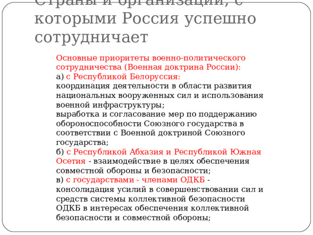 Страны и организации, с которыми Россия успешно сотрудничает Основные приоритеты военно-политического сотрудничества (Военная доктрина России): а) с Республикой Белоруссия: координация деятельности в области развития национальных вооруженных сил и использования военной инфраструктуры; выработка и согласование мер по поддержанию обороноспособности Союзного государства в соответствии с Военной доктриной Союзного государства; б) с Республикой Абхазия и Республикой Южная Осетия - взаимодействие в целях обеспечения совместной обороны и безопасности; в) с государствами - членами ОДКБ - консолидация усилий в совершенствовании сил и средств системы коллективной безопасности ОДКБ в интересах обеспечения коллективной безопасности и совместной обороны; 