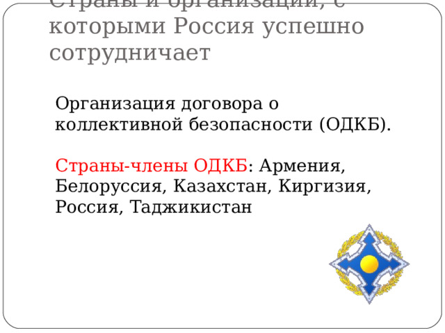 Страны и организации, с которыми Россия успешно сотрудничает Организация договора о коллективной безопасности (ОДКБ). Страны-члены ОДКБ : Армения, Белоруссия, Казахстан, Киргизия, Россия, Таджикистан 