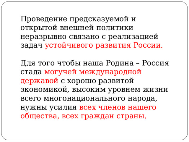 Проведение предсказуемой и открытой внешней политики неразрывно связано с реализацией задач устойчивого развития России. Для того чтобы наша Родина – Россия стала могучей международной державой с хорошо развитой экономикой, высоким уровнем жизни всего многонационального народа, нужны усилия всех членов нашего общества, всех граждан страны. 