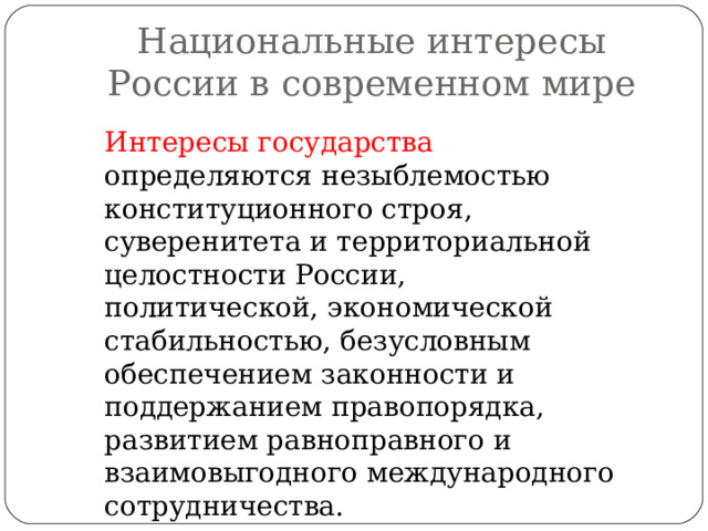 Национальные интересы России в современном мире Интересы государства определяются незыблемостью конституционного строя, суверенитета и территориальной целостности России, политической, экономической стабильностью, безусловным обеспечением законности и поддержанием правопорядка, развитием равноправного и взаимовыгодного международного сотрудничества. 