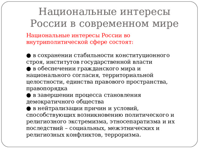 Национальные интересы России в современном мире Национальные интересы России во внутриполитической сфере состоят: ● в сохранении стабильности конституционного строя, институтов государственной власти ● в обеспечении гражданского мира и национального согласия, территориальной целостности, единства правового пространства, правопорядка ● в завершении процесса становления демократичного общества ● в нейтрализации причин и условий, способствующих возникновению политического и религиозного экстремизма, этносепаратизма и их последствий – социальных, межэтнических и религиозных конфликтов, терроризма. 