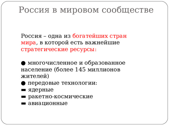 Россия в мировом сообществе   Россия – одна из богатейших стран мира , в которой есть важнейшие стратегические ресурсы: ● многочисленное и образованное население (более 145 миллионов жителей) ● передовые технологии: ▬ ядерные ▬ ракетно-космические ▬ авиационные 