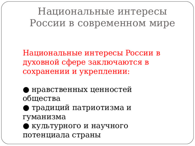 Национальные интересы России в современном мире Национальные интересы России в духовной сфере заключаются в сохранении и укреплении: ● нравственных ценностей общества ● традиций патриотизма и гуманизма ● культурного и научного потенциала страны 
