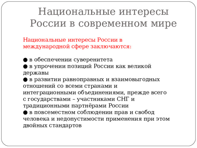 Национальные интересы России в современном мире Национальные интересы России в международной сфере заключаются: ● в обеспечении суверенитета ● в упрочении позиций России как великой державы ● в развитии равноправных и взаимовыгодных отношений со всеми странами и интеграционными объединениями, прежде всего с государствами – участниками СНГ и традиционными партнёрами России ● в повсеместном соблюдении прав и свобод человека и недопустимости применения при этом двойных стандартов 