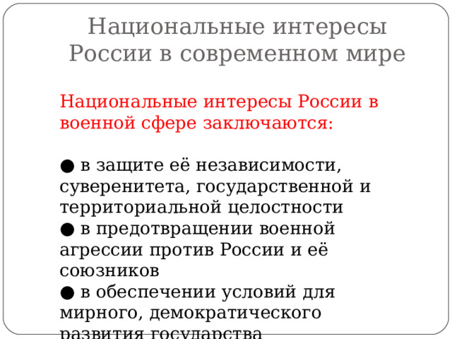 Национальные интересы России в современном мире Национальные интересы России в военной сфере заключаются: ● в защите её независимости, суверенитета, государственной и территориальной целостности ● в предотвращении военной агрессии против России и её союзников ● в обеспечении условий для мирного, демократического развития государства 